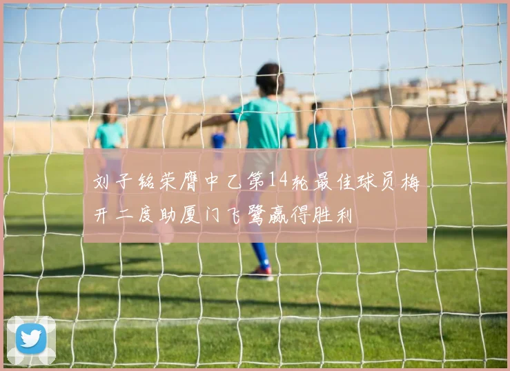 刘子铭荣膺中乙第14轮最佳球员梅开二度助厦门飞鹭赢得胜利