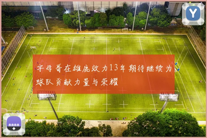 字母哥在雄鹿效力13年期待继续为球队贡献力量与荣耀