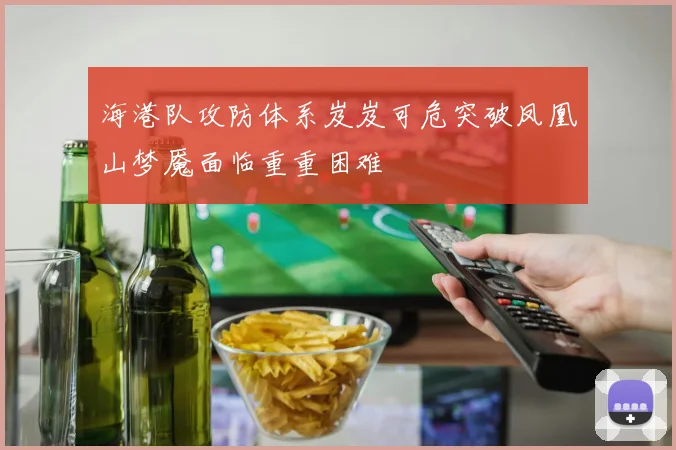 海港队攻防体系岌岌可危突破凤凰山梦魇面临重重困难
