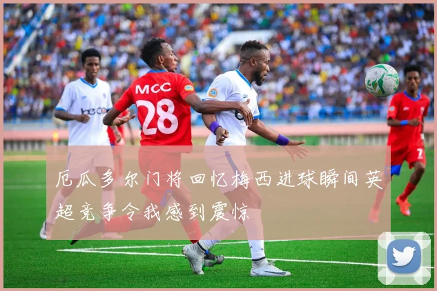 厄瓜多尔门将回忆梅西进球瞬间英超竞争令我感到震惊
