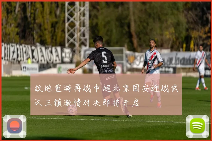故地重游再战中超北京国安迎战武汉三镇激情对决即将开启