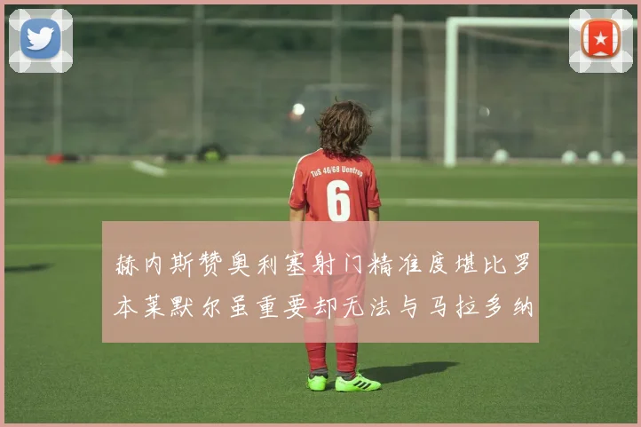 赫内斯赞奥利塞射门精准度堪比罗本莱默尔虽重要却无法与马拉多纳相提并论
