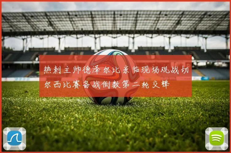 热刺主帅德泽尔比亲临现场观战切尔西比赛备战倒数第二轮交锋