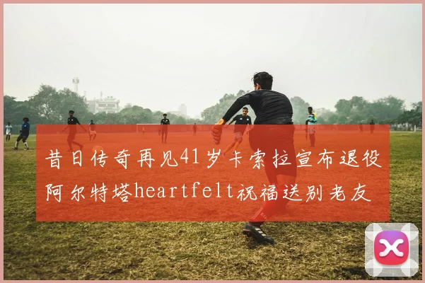 昔日传奇再见41岁卡索拉宣布退役阿尔特塔heartfelt祝福送别老友