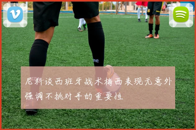 尼科谈西班牙战术梅西表现无意外强调不挑对手的重要性
