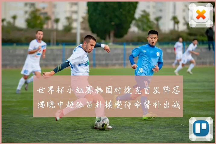 世界杯小组赛韩国对捷克首发阵容揭晓中超独苗朴镇燮待命替补出战