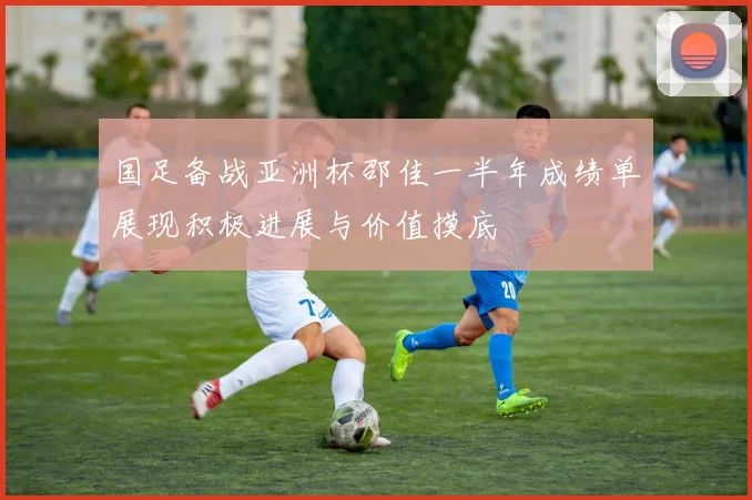 国足备战亚洲杯邵佳一半年成绩单展现积极进展与价值摸底