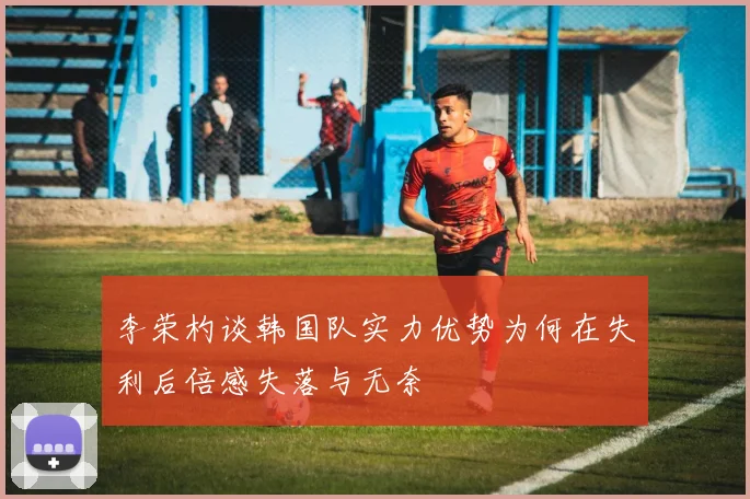 李荣杓谈韩国队实力优势为何在失利后倍感失落与无奈